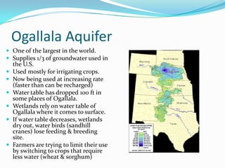 Ogallala Aquifer
 One of the largest in the world.
 Supplies 1/3 of groundwater used in
the U.S.
 Used mostly for irrigating crops.
 Now being used at increasing rate
(faster than can be recharged)
 Water table has dropped 100 ft in
some places of Ogallala.
 Wetlands rely on water table of
Ogallala where it comes to surface.
 If water table decreases, wetlands
dry out, water birds (sandhill
cranes) lose feeding & breeding
site.
 Farmers are trying to limit their use
by switching to crops that require
less water (wheat & sorghum)
 