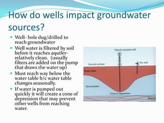 How do wells impact groundwater
sources?
 Well- hole dug/drilled to
reach groundwater
 Well water is filtered by soil
before it reaches aquifer-
relatively clean. (usually
filters are added on the pump
that draws the water up)
 Must reach way below the
water table b/c water table
changes seasonally.
 If water is pumped out
quickly it will create a cone of
depression that may prevent
other wells from reaching
water.
 