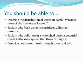You should be able to…
 Describe the distribution of water on Earth. Where is
most of the freshwater located?
 Explain why fresh water is considered a limited
resource.
 Explain why pollution in a watershed poses a potential
threat to the river system that flows through it.
 Describe how water travels through rocks and soil.
 