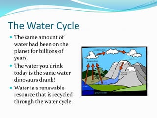 The Water Cycle
 The same amount of
water had been on the
planet for billions of
years.
 The water you drink
today is the same water
dinosaurs drank!
 Water is a renewable
resource that is recycled
through the water cycle.
 