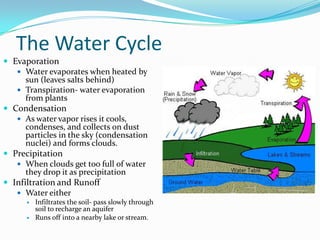 The Water Cycle
 Evaporation
 Water evaporates when heated by
sun (leaves salts behind)
 Transpiration- water evaporation
from plants
 Condensation
 As water vapor rises it cools,
condenses, and collects on dust
particles in the sky (condensation
nuclei) and forms clouds.
 Precipitation
 When clouds get too full of water
they drop it as precipitation
 Infiltration and Runoff
 Water either
 Infiltrates the soil- pass slowly through
soil to recharge an aquifer
 Runs off into a nearby lake or stream.
 