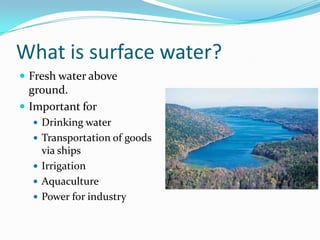 What is surface water?
 Fresh water above
ground.
 Important for
 Drinking water
 Transportation of goods
via ships
 Irrigation
 Aquaculture
 Power for industry
 