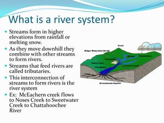 What is a river system?
 Streams form in higher
elevations from rainfall or
melting snow.
 As they move downhill they
combine with other streams
to form rivers.
 Streams that feed rivers are
called tributaries.
 This interconnection of
streams to form rivers is the
river system
 Ex: McEachern creek flows
to Noses Creek to Sweetwater
Creek to Chattahoochee
River
 