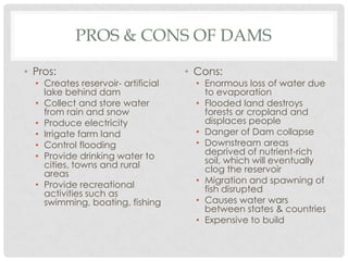 PROS & CONS OF DAMS
• Pros:
• Creates reservoir- artificial
lake behind dam
• Collect and store water
from rain and snow
• Produce electricity
• Irrigate farm land
• Control flooding
• Provide drinking water to
cities, towns and rural
areas
• Provide recreational
activities such as
swimming, boating, fishing
• Cons:
• Enormous loss of water due
to evaporation
• Flooded land destroys
forests or cropland and
displaces people
• Danger of Dam collapse
• Downstream areas
deprived of nutrient-rich
soil, which will eventually
clog the reservoir
• Migration and spawning of
fish disrupted
• Causes water wars
between states & countries
• Expensive to build
 