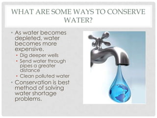 WHAT ARE SOME WAYS TO CONSERVE
WATER?
• As water becomes
depleted, water
becomes more
expensive.
• Dig deeper wells
• Send water through
pipes a greater
distance
• Clean polluted water
• Conservation is best
method of solving
water shortage
problems.
 