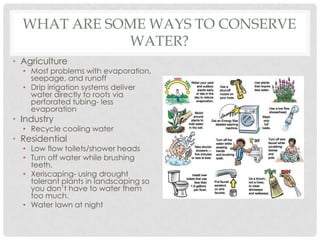 WHAT ARE SOME WAYS TO CONSERVE
WATER?
• Agriculture
• Most problems with evaporation,
seepage, and runoff
• Drip irrigation systems deliver
water directly to roots via
perforated tubing- less
evaporation
• Industry
• Recycle cooling water
• Residential
• Low flow toilets/shower heads
• Turn off water while brushing
teeth.
• Xeriscaping- using drought
tolerant plants in landscaping so
you don’t have to water them
too much.
• Water lawn at night
 