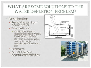 WHAT ARE SOME SOLUTIONS TO THE
WATER DEPLETION PROBLEM?
• Desalination
• Removing salt from
ocean water
• Two methods:
• Distillation- heat &
evaporate fresh water,
leaving salts behind
• Reverse osmosis- pass
water through
membranes that trap
salt
• Expensive
• Ex: Middle East,
coastal communities
 