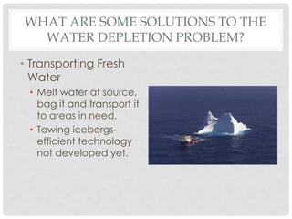 WHAT ARE SOME SOLUTIONS TO THE
WATER DEPLETION PROBLEM?
• Transporting Fresh
Water
• Melt water at source,
bag it and transport it
to areas in need.
• Towing icebergs-
efficient technology
not developed yet.
 