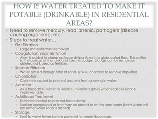 HOW IS WATER TREATED TO MAKE IT
POTABLE (DRINKABLE) IN RESIDENTIAL
AREAS?
• Need to remove mercury, lead, arsenic, pathogens (disease
causing organisms), etc.
• Steps to treat water…
• First Filtration
• Large materials/trash removed
• Coagulation/Sedimentation
• Alum is added to clump up large dirt particles into globs called floc. This settles
to the bottom of the tank and creates sludge. Sludge can be removed,
disinfected & used as fertilizer.
• Second Filtration
• Water passed through filter of sand, gravel, charcoal to remove impurities
• Chlorination
• Chlorine is added to prevent bacteria from growing in water.
• Aeration
• Air is forced thru water to release unwanted gases which reduces odor &
improves taste.
• Additional Treatment
• Fluoride is added to prevent tooth decay
• Sodium compounds or lime may be added to soften hard water (hard water will
not lather when soap is added)
• Storage
• Sent to water tower before pumped to homes/businesses
 