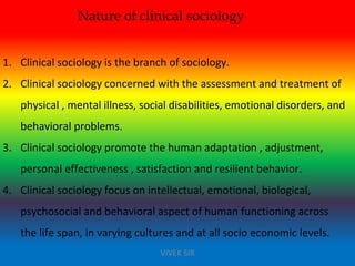 Nature of clinical sociology
1. Clinical sociology is the branch of sociology.
2. Clinical sociology concerned with the assessment and treatment of
physical , mental illness, social disabilities, emotional disorders, and
behavioral problems.
3. Clinical sociology promote the human adaptation , adjustment,
personal effectiveness , satisfaction and resilient behavior.
4. Clinical sociology focus on intellectual, emotional, biological,
psychosocial and behavioral aspect of human functioning across
the life span, in varying cultures and at all socio economic levels.
VIVEK SIR
 