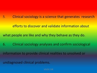 5. Clinical sociology is a science that generates research
efforts to discover and validate information about
what people are like and why they behave as they do.
6. Clinical sociology analyses and confirm sociological
information to provide clinical realities to unsolved or
undiagnosed clinical problems.
VIVEK SIR
 