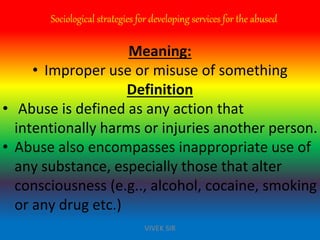 Sociological strategies for developing services for the abused
Meaning:
• Improper use or misuse of something
Definition
• Abuse is defined as any action that
intentionally harms or injuries another person.
• Abuse also encompasses inappropriate use of
any substance, especially those that alter
consciousness (e.g.., alcohol, cocaine, smoking
or any drug etc.)
VIVEK SIR
 