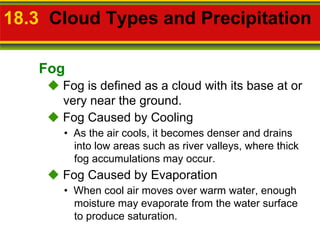 18.3   Cloud Types and Precipitation     Fog is defined as a cloud with its base at or very near the ground. •  As the air cools, it becomes denser and drains into low areas such as river valleys, where thick fog accumulations may occur.    Fog Caused by Cooling •  When cool air moves over warm water, enough moisture may evaporate from the water surface to produce saturation.    Fog Caused by Evaporation Fog 