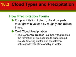 18.3  Cloud Types and Precipitation     For precipitation to form, cloud droplets must grow in volume by roughly one million times. •  The  Bergeron process  is a theory that relates the formation of precipitation to supercooled clouds, freezing nuclei, and the different saturation levels of ice and liquid water.    Cold Cloud Precipitation How Precipitation Forms 