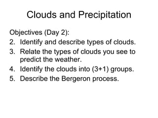 Clouds and Precipitation Objectives (Day 2): Identify and describe types of clouds. Relate the types of clouds you see to predict the weather. Identify the clouds into (3+1) groups. Describe the Bergeron process. 