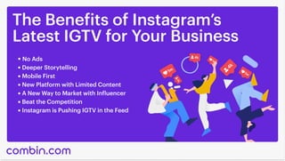 The Benefits of Instagram’s

Latest IGTV for Your Business
No Ads
Deeper Storytelling
Mobile First
New Platform with Limited Content
A New Way to Market with Influencer
Beat the Competition
Instagram is Pushing IGTV in the Feed
 
