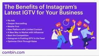The Benefits of Instagram’s

Latest IGTV for Your Business
No Ads
Deeper Storytelling
Mobile First
New Platform with Limited Content
A New Way to Market with Influencer
Beat the Competition
Instagram is Pushing IGTV in the Feed
Optimize Click-Through Rates
 