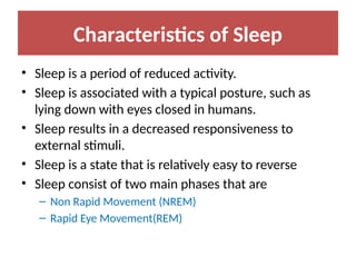Characteristics of Sleep
• Sleep is a period of reduced activity.
• Sleep is associated with a typical posture, such as
lying down with eyes closed in humans.
• Sleep results in a decreased responsiveness to
external stimuli.
• Sleep is a state that is relatively easy to reverse
• Sleep consist of two main phases that are
– Non Rapid Movement (NREM)
– Rapid Eye Movement(REM)
 