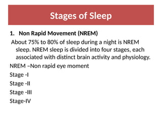 Stages of Sleep
1. Non Rapid Movement (NREM)
About 75% to 80% of sleep during a night is NREM
sleep. NREM sleep is divided into four stages, each
associated with distinct brain activity and physiology.
NREM –Non rapid eye moment
Stage -I
Stage -II
Stage -III
Stage-IV
 