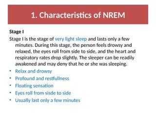 1. Characteristics of NREM
Stage I
Stage I is the stage of very light sleep and lasts only a few
minutes. During this stage, the person feels drowsy and
relaxed, the eyes roll from side to side, and the heart and
respiratory rates drop slightly. The sleeper can be readily
awakened and may deny that he or she was sleeping.
• Relax and drowsy
• Profound and restfullness
• Floating sensation
• Eyes roll from sisde to side
• Usually last only a few minutes
 