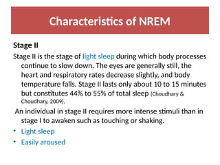 Characteristics of NREM
Stage II
Stage II is the stage of light sleep during which body processes
continue to slow down. The eyes are generally still, the
heart and respiratory rates decrease slightly, and body
temperature falls. Stage II lasts only about 10 to 15 minutes
but constitutes 44% to 55% of total sleep (Choudhary &
Choudhary, 2009).
An individual in stage II requires more intense stimuli than in
stage I to awaken such as touching or shaking.
• Light sleep
• Easily aroused
 