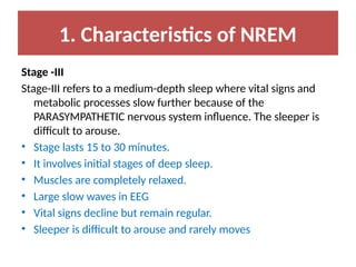 1. Characteristics of NREM
Stage -III
Stage-III refers to a medium-depth sleep where vital signs and
metabolic processes slow further because of the
PARASYMPATHETIC nervous system influence. The sleeper is
difficult to arouse.
• Stage lasts 15 to 30 minutes.
• It involves initial stages of deep sleep.
• Muscles are completely relaxed.
• Large slow waves in EEG
• Vital signs decline but remain regular.
• Sleeper is difficult to arouse and rarely moves
 