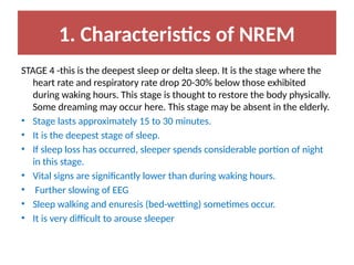 1. Characteristics of NREM
STAGE 4 -this is the deepest sleep or delta sleep. It is the stage where the
heart rate and respiratory rate drop 20-30% below those exhibited
during waking hours. This stage is thought to restore the body physically.
Some dreaming may occur here. This stage may be absent in the elderly.
• Stage lasts approximately 15 to 30 minutes.
• It is the deepest stage of sleep.
• If sleep loss has occurred, sleeper spends considerable portion of night
in this stage.
• Vital signs are significantly lower than during waking hours.
• Further slowing of EEG
• Sleep walking and enuresis (bed-wetting) sometimes occur.
• It is very difficult to arouse sleeper
 