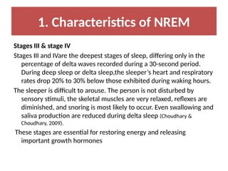 1. Characteristics of NREM
Stages III & stage IV
Stages III and IVare the deepest stages of sleep, differing only in the
percentage of delta waves recorded during a 30-second period.
During deep sleep or delta sleep,the sleeper’s heart and respiratory
rates drop 20% to 30% below those exhibited during waking hours.
The sleeper is difficult to arouse. The person is not disturbed by
sensory stimuli, the skeletal muscles are very relaxed, reflexes are
diminished, and snoring is most likely to occur. Even swallowing and
saliva production are reduced during delta sleep (Choudhary &
Choudhary, 2009).
These stages are essential for restoring energy and releasing
important growth hormones
 