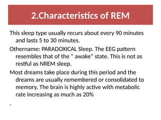 2.Characteristics of REM
This sleep type usually recurs about every 90 minutes
and lasts 5 to 30 minutes.
Othername: PARADOXICAL Sleep. The EEG pattern
resembles that of the “ awake” state. This is not as
restful as NREM sleep.
Most dreams take place during this period and the
dreams are usually remembered or consolidated to
memory. The brain is highly active with metabolic
rate increasing as much as 20%
.
 