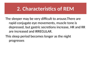 2. Characteristics of REM
The sleeper may be very difficult to arouse.There are
rapid conjugate eye movements, muscle tone is
depressed, but gastric secretions increase, HR and RR
are increased and IRREGULAR.
This sleep period becomes longer as the night
progresses
 