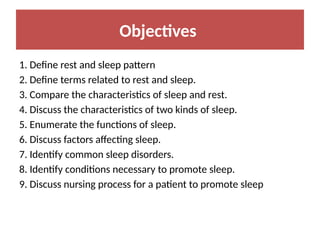 Objectives
1. Define rest and sleep pattern
2. Define terms related to rest and sleep.
3. Compare the characteristics of sleep and rest.
4. Discuss the characteristics of two kinds of sleep.
5. Enumerate the functions of sleep.
6. Discuss factors affecting sleep.
7. Identify common sleep disorders.
8. Identify conditions necessary to promote sleep.
9. Discuss nursing process for a patient to promote sleep
 