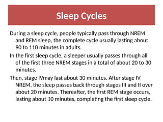 Sleep Cycles
During a sleep cycle, people typically pass through NREM
and REM sleep, the complete cycle usually lasting about
90 to 110 minutes in adults.
In the first sleep cycle, a sleeper usually passes through all
of the first three NREM stages in a total of about 20 to 30
minutes.
Then, stage IVmay last about 30 minutes. After stage IV
NREM, the sleep passes back through stages III and II over
about 20 minutes. Thereafter, the first REM stage occurs,
lasting about 10 minutes, completing the first sleep cycle.
 