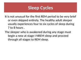 Sleep Cycles
It is not unusual for the first REM period to be very brief
or even skipped entirely. The healthy adult sleeper
usually experiences four to six cycles of sleep during
7 to 8 hours .
The sleeper who is awakened during any stage must
begin a new at stage I NREM sleep and proceed
through all stages to REM sleep.
 
