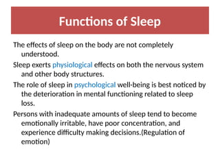 Functions of Sleep
The effects of sleep on the body are not completely
understood.
Sleep exerts physiological effects on both the nervous system
and other body structures.
The role of sleep in psychological well-being is best noticed by
the deterioration in mental functioning related to sleep
loss.
Persons with inadequate amounts of sleep tend to become
emotionally irritable, have poor concentration, and
experience difficulty making decisions.(Regulation of
emotion)
 