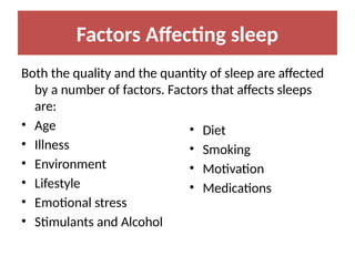 Factors Affecting sleep
Both the quality and the quantity of sleep are affected
by a number of factors. Factors that affects sleeps
are:
• Age
• Illness
• Environment
• Lifestyle
• Emotional stress
• Stimulants and Alcohol
• Diet
• Smoking
• Motivation
• Medications
 