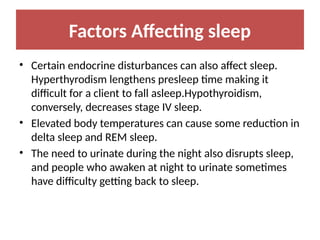 Factors Affecting sleep
• Certain endocrine disturbances can also affect sleep.
Hyperthyrodism lengthens presleep time making it
difficult for a client to fall asleep.Hypothyroidism,
conversely, decreases stage IV sleep.
• Elevated body temperatures can cause some reduction in
delta sleep and REM sleep.
• The need to urinate during the night also disrupts sleep,
and people who awaken at night to urinate sometimes
have difficulty getting back to sleep.
 