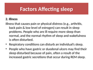 Factors Affecting sleep
2. Illness
Illness that causes pain or physical distress (e.g., arthritis,
back pain & low level of estrogen) can result in sleep
problems. People who are ill require more sleep than
normal, and the normal rhythm of sleep and wakefulness
is often disturbed.
• Respiratory conditions can disturb an individual’s sleep.
• People who have gastric or duodenal ulcers may find their
sleep disturbed because of pain, often a result of the
increased gastric secretions that occur during REM sleep.
 