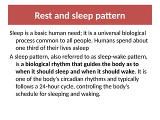 Rest and sleep pattern
Sleep is a basic human need; it is a universal biological
process common to all people. Humans spend about
one third of their lives asleep
A sleep pattern, also referred to as sleep-wake pattern,
is a biological rhythm that guides the body as to
when it should sleep and when it should wake. It is
one of the body's circadian rhythms and typically
follows a 24-hour cycle, controling the body's
schedule for sleeping and waking.
 