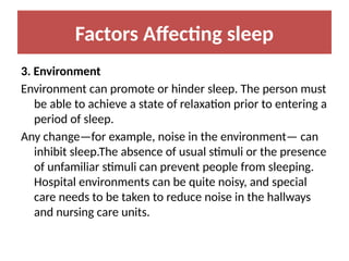 Factors Affecting sleep
3. Environment
Environment can promote or hinder sleep. The person must
be able to achieve a state of relaxation prior to entering a
period of sleep.
Any change—for example, noise in the environment— can
inhibit sleep.The absence of usual stimuli or the presence
of unfamiliar stimuli can prevent people from sleeping.
Hospital environments can be quite noisy, and special
care needs to be taken to reduce noise in the hallways
and nursing care units.
 
