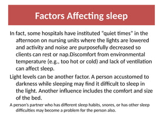 Factors Affecting sleep
In fact, some hospitals have instituted “quiet times” in the
afternoon on nursing units where the lights are lowered
and activity and noise are purposefully decreased so
clients can rest or nap.Discomfort from environmental
temperature (e.g., too hot or cold) and lack of ventilation
can affect sleep.
Light levels can be another factor. A person accustomed to
darkness while sleeping may find it difficult to sleep in
the light. Another influence includes the comfort and size
of the bed.
A person’s partner who has different sleep habits, snores, or has other sleep
difficulties may become a problem for the person also.
 