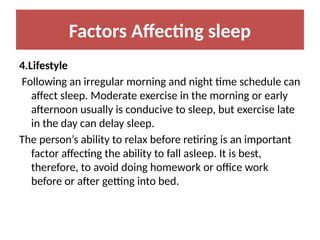 Factors Affecting sleep
4.Lifestyle
Following an irregular morning and night time schedule can
affect sleep. Moderate exercise in the morning or early
afternoon usually is conducive to sleep, but exercise late
in the day can delay sleep.
The person’s ability to relax before retiring is an important
factor affecting the ability to fall asleep. It is best,
therefore, to avoid doing homework or office work
before or after getting into bed.
 