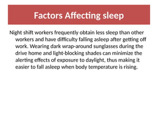 Factors Affecting sleep
Night shift workers frequently obtain less sleep than other
workers and have difficulty falling asleep after getting off
work. Wearing dark wrap-around sunglasses during the
drive home and light-blocking shades can minimize the
alerting effects of exposure to daylight, thus making it
easier to fall asleep when body temperature is rising.
 