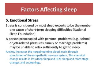 Factors Affecting sleep
5. Emotional Stress
Stress is considered by most sleep experts to be the number
one cause of short-term sleeping difficulties (National
Sleep Foundation).
A person preoccupied with personal problems (e.g., school-
or job-related pressures, family or marriage problems)
may be unable to relax sufficiently to get to sleep.
Anxiety increases the norepinephrine blood levels through
stimulation of the sympathetic nervous system. This chemical
change results in less deep sleep and REM sleep and more stage
changes and awakenings.
 