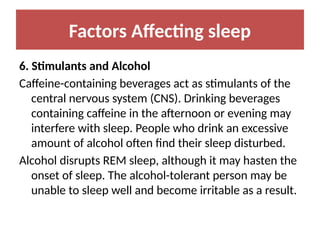 Factors Affecting sleep
6. Stimulants and Alcohol
Caffeine-containing beverages act as stimulants of the
central nervous system (CNS). Drinking beverages
containing caffeine in the afternoon or evening may
interfere with sleep. People who drink an excessive
amount of alcohol often find their sleep disturbed.
Alcohol disrupts REM sleep, although it may hasten the
onset of sleep. The alcohol-tolerant person may be
unable to sleep well and become irritable as a result.
 
