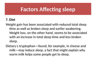 Factors Affecting sleep
7. Diet
Weight gain has been associated with reduced total sleep
time as well as broken sleep and earlier awakening.
Weight loss, on the other hand, seems to be associated
with an increase in total sleep time and less broken
sleep.
Dietary L-tryptophan—found, for example, in cheese and
milk—may induce sleep, a fact that might explain why
warm milk helps some people get to sleep.
 