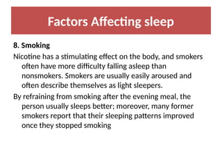 Factors Affecting sleep
8. Smoking
Nicotine has a stimulating effect on the body, and smokers
often have more difficulty falling asleep than
nonsmokers. Smokers are usually easily aroused and
often describe themselves as light sleepers.
By refraining from smoking after the evening meal, the
person usually sleeps better; moreover, many former
smokers report that their sleeping patterns improved
once they stopped smoking
 