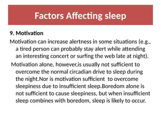 Factors Affecting sleep
9. Motivation
Motivation can increase alertness in some situations (e.g.,
a tired person can probably stay alert while attending
an interesting concert or surfing the web late at night).
Motivation alone, however,is usually not sufficient to
overcome the normal circadian drive to sleep during
the night.Nor is motivation sufficient to overcome
sleepiness due to insufficient sleep.Boredom alone is
not sufficient to cause sleepiness, but when insufficient
sleep combines with boredom, sleep is likely to occur.
 