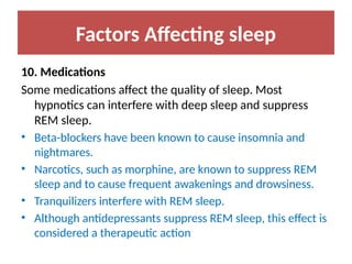 Factors Affecting sleep
10. Medications
Some medications affect the quality of sleep. Most
hypnotics can interfere with deep sleep and suppress
REM sleep.
• Beta-blockers have been known to cause insomnia and
nightmares.
• Narcotics, such as morphine, are known to suppress REM
sleep and to cause frequent awakenings and drowsiness.
• Tranquilizers interfere with REM sleep.
• Although antidepressants suppress REM sleep, this effect is
considered a therapeutic action
 