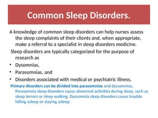 Common Sleep Disorders.
A knowledge of common sleep disorders can help nurses assess
the sleep complaints of their clients and, when appropriate,
make a referral to a specialist in sleep disorders medicine.
Sleep disorders are typically categorized for the purpose of
research as
• Dysomnias,
• Parasomnias, and
• Disorders associated with medical or psychiatric illness,
Primary disorders can be divided into parasomnias and dyssomnias.
Parasomnia sleep disorders cause abnormal activities during sleep, such as
sleep terrors or sleep walking. Dyssomnia sleep disorders cause trouble
falling asleep or staying asleep.
 