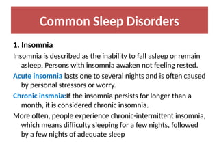 Common Sleep Disorders
1. Insomnia
Insomnia is described as the inability to fall asleep or remain
asleep. Persons with insomnia awaken not feeling rested.
Acute insomnia lasts one to several nights and is often caused
by personal stressors or worry.
Chronic insmnia:If the insomnia persists for longer than a
month, it is considered chronic insomnia.
More often, people experience chronic-intermittent insomnia,
which means difficulty sleeping for a few nights, followed
by a few nights of adequate sleep
 
